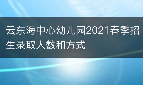 云东海中心幼儿园2021春季招生录取人数和方式