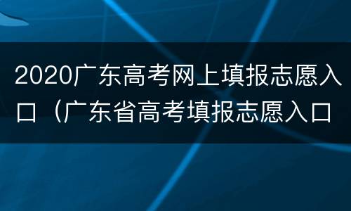 2020广东高考网上填报志愿入口（广东省高考填报志愿入口）
