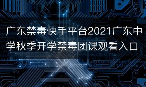 广东禁毒快手平台2021广东中学秋季开学禁毒团课观看入口