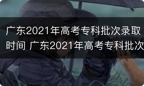 广东2021年高考专科批次录取时间 广东2021年高考专科批次录取时间表
