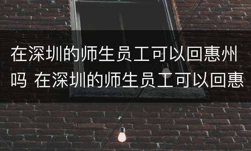 在深圳的师生员工可以回惠州吗 在深圳的师生员工可以回惠州吗现在