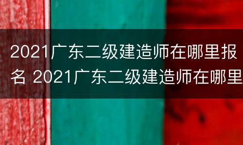 2021广东二级建造师在哪里报名 2021广东二级建造师在哪里报名呢