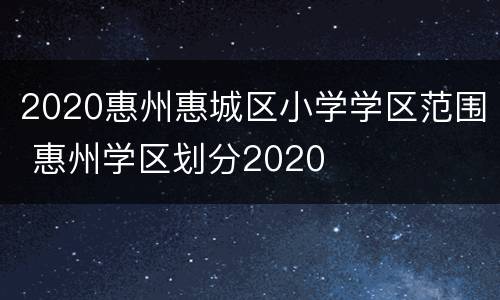 2020惠州惠城区小学学区范围 惠州学区划分2020