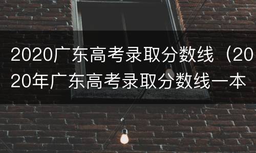 2020广东高考录取分数线（2020年广东高考录取分数线一本线）