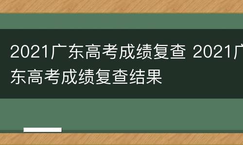 2021广东高考成绩复查 2021广东高考成绩复查结果