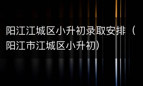 阳江江城区小升初录取安排（阳江市江城区小升初）