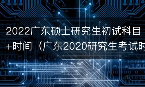 2022广东硕士研究生初试科目+时间（广东2020研究生考试时间）