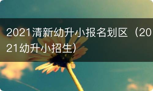 2021清新幼升小报名划区（2021幼升小招生）