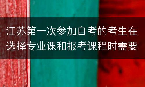 江苏第一次参加自考的考生在选择专业课和报考课程时需要注意什么