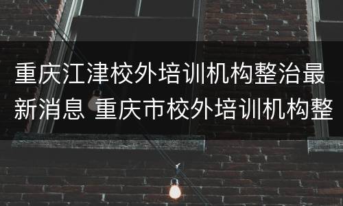 重庆江津校外培训机构整治最新消息 重庆市校外培训机构整治