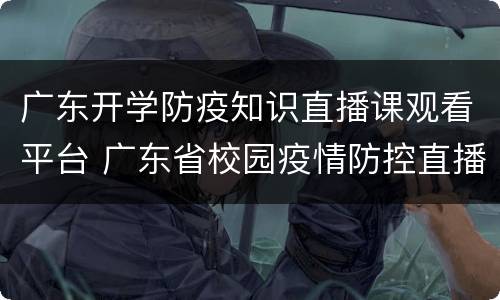 广东开学防疫知识直播课观看平台 广东省校园疫情防控直播课