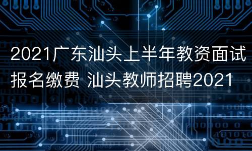 2021广东汕头上半年教资面试报名缴费 汕头教师招聘2021