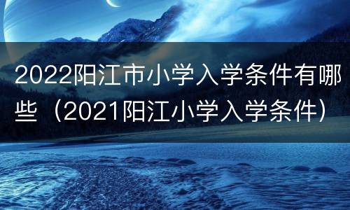 2022阳江市小学入学条件有哪些（2021阳江小学入学条件）