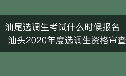 汕尾选调生考试什么时候报名 汕头2020年度选调生资格审查
