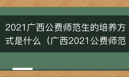 2021广西公费师范生的培养方式是什么（广西2021公费师范生的报考条件是什么）