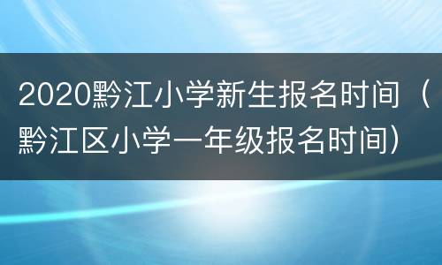 2020黔江小学新生报名时间（黔江区小学一年级报名时间）