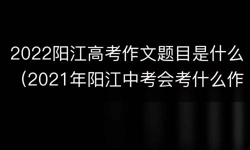 2022阳江高考作文题目是什么（2021年阳江中考会考什么作文）
