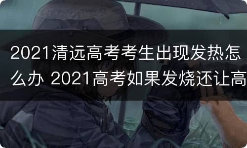 2021清远高考考生出现发热怎么办 2021高考如果发烧还让高考吗