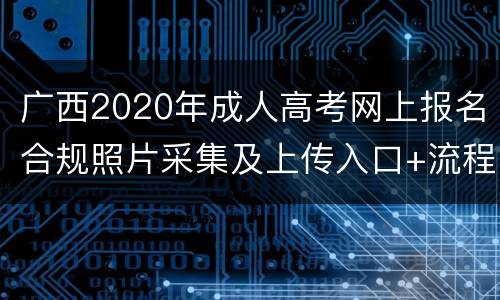 广西2020年成人高考网上报名合规照片采集及上传入口+流程