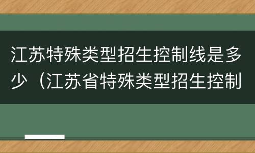 江苏特殊类型招生控制线是多少（江苏省特殊类型招生控制线是什么）