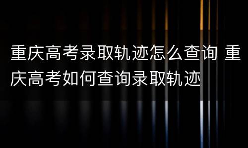 重庆高考录取轨迹怎么查询 重庆高考如何查询录取轨迹