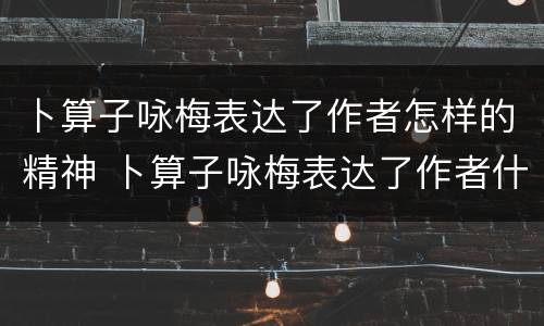 卜算子咏梅表达了作者怎样的精神 卜算子咏梅表达了作者什么的精神