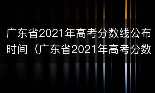 广东省2021年高考分数线公布时间（广东省2021年高考分数线公布时间是多少）