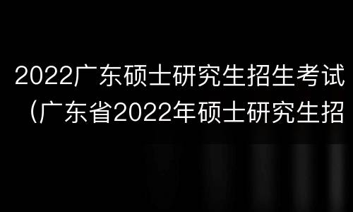 2022广东硕士研究生招生考试（广东省2022年硕士研究生招生考试）