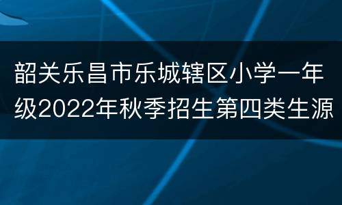韶关乐昌市乐城辖区小学一年级2022年秋季招生第四类生源