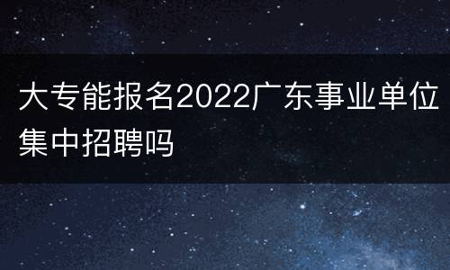大专能报名2022广东事业单位集中招聘吗