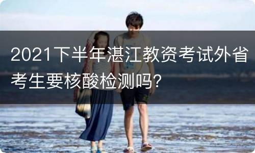 2021下半年湛江教资考试外省考生要核酸检测吗？
