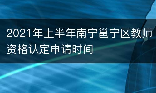 2021年上半年南宁邕宁区教师资格认定申请时间