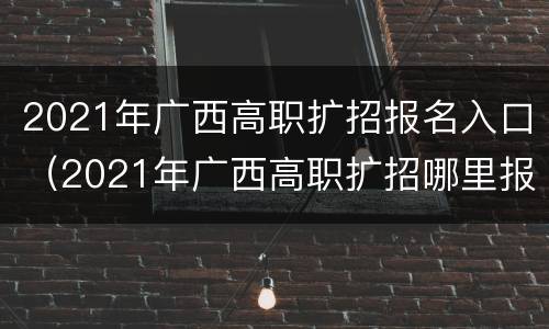 2021年广西高职扩招报名入口（2021年广西高职扩招哪里报名）
