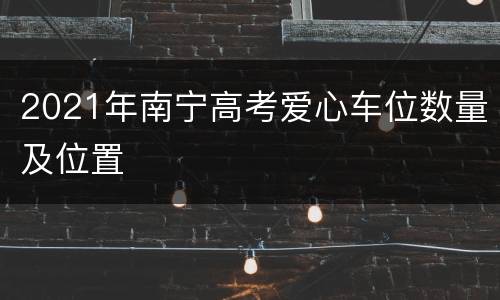 2021年南宁高考爱心车位数量及位置