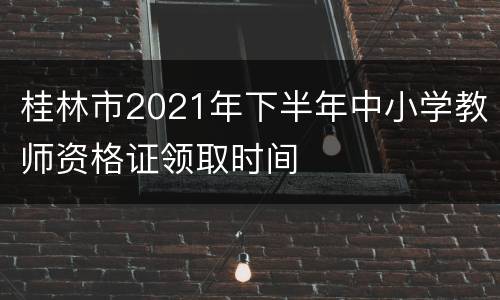 桂林市2021年下半年中小学教师资格证领取时间