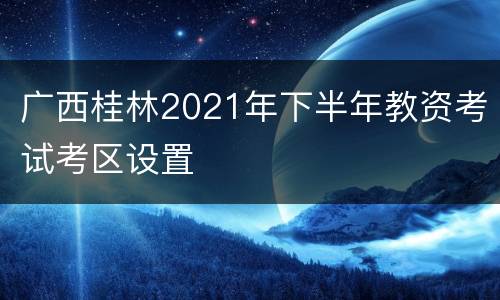 广西桂林2021年下半年教资考试考区设置
