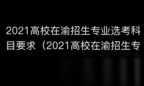 2021高校在渝招生专业选考科目要求（2021高校在渝招生专业选考科目要求）