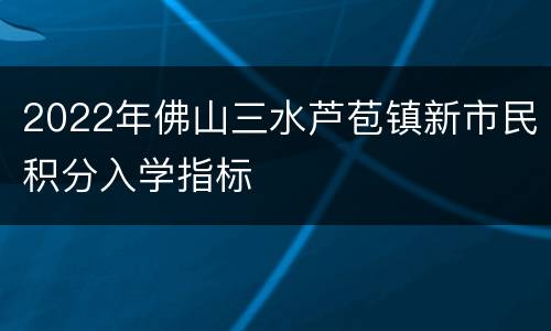 2022年佛山三水芦苞镇新市民积分入学指标