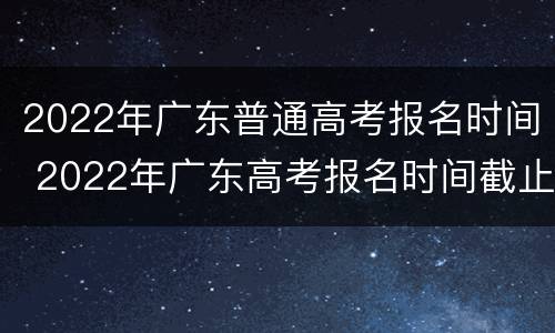 2022年广东普通高考报名时间 2022年广东高考报名时间截止时间