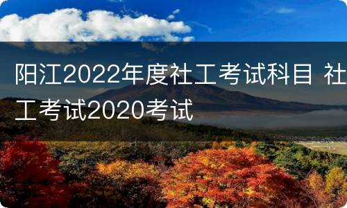 阳江2022年度社工考试科目 社工考试2020考试