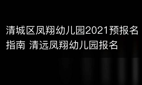 清城区凤翔幼儿园2021预报名指南 清远凤翔幼儿园报名