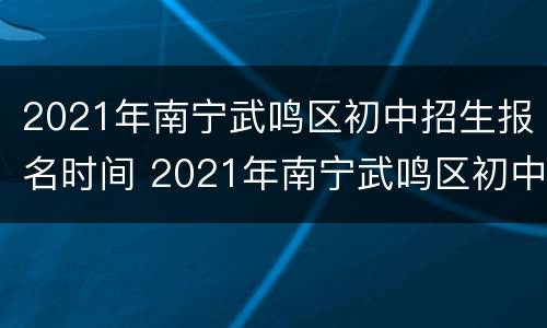 2021年南宁武鸣区初中招生报名时间 2021年南宁武鸣区初中招生报名时间表