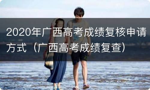 2020年广西高考成绩复核申请方式（广西高考成绩复查）