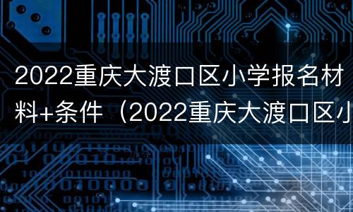 2022重庆大渡口区小学报名材料+条件（2022重庆大渡口区小学报名材料 条件及费用）