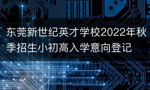 东莞新世纪英才学校2022年秋季招生小初高入学意向登记