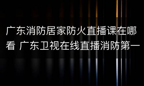 广东消防居家防火直播课在哪看 广东卫视在线直播消防第一课