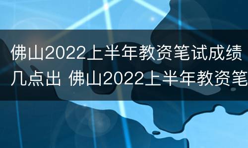 佛山2022上半年教资笔试成绩几点出 佛山2022上半年教资笔试成绩几点出来