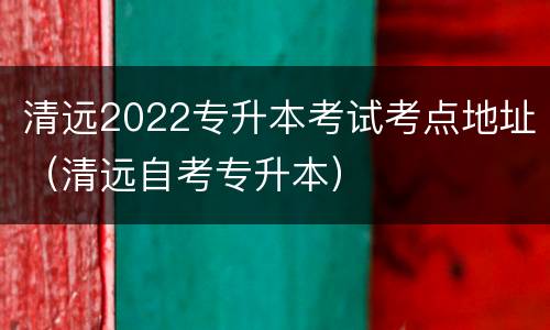 清远2022专升本考试考点地址（清远自考专升本）