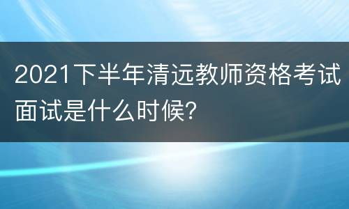 2021下半年清远教师资格考试面试是什么时候？