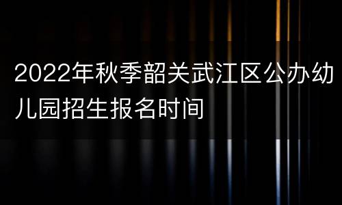 2022年秋季韶关武江区公办幼儿园招生报名时间